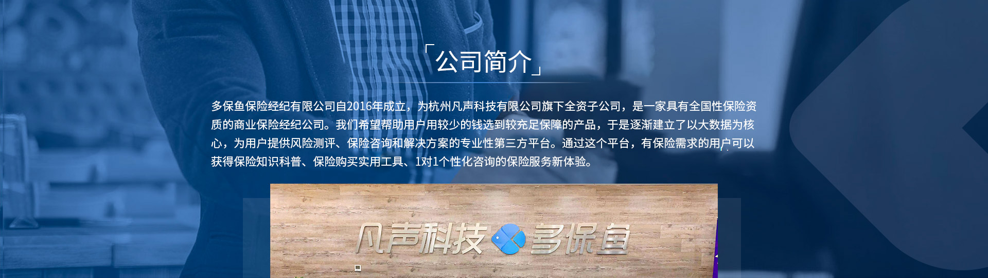 多保魚(yú)保險經(jīng)紀有限公司自2016年成立，為杭州凡聲科技有限公司旗下全資子公司，是一家具有全國性保險資質(zhì)的商業(yè)保險經(jīng)紀公司。我們希望幫助用戶(hù)用較少的錢(qián)選到較充足保障的產(chǎn)品，于是逐漸建立了以大數據為核心，為用戶(hù)提供風(fēng)險測評、保險咨詢(xún)和解決方案的專(zhuān)業(yè)性第三方平臺。通過(guò)這個(gè)平臺，有保險需求的用戶(hù)可以獲得保險知識科普、保險購買(mǎi)實(shí)用工具、1對1個(gè)性化咨詢(xún)的保險服務(wù)新體驗。
