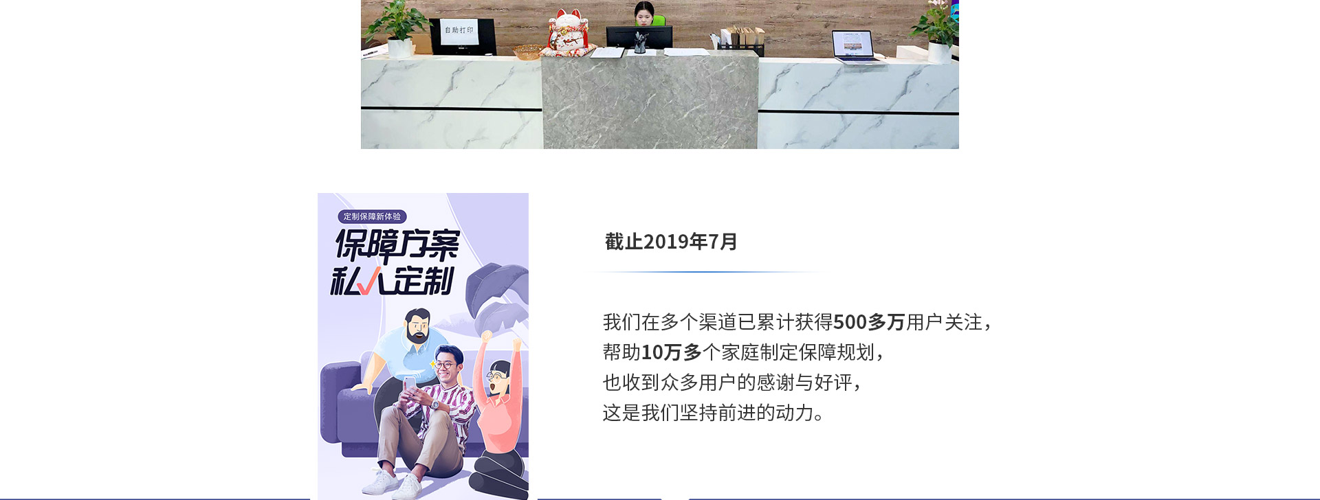 截止2019年7月，我們在多個(gè)渠道已累計獲得500多萬(wàn)用戶(hù)關(guān)注，幫助10萬(wàn)多個(gè)家庭制定保障規劃，也收到眾多用戶(hù)的感謝與好評，這是我們堅持前進(jìn)的動(dòng)力。
